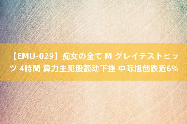 【EMU-029】痴女の全て M グレイテストヒッツ 4時間 算力主见股颤动下挫 中际旭创跌近6%