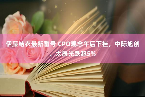 伊藤結衣最新番号 CPO观念午后下挫，中际旭创、太辰光跌超5%