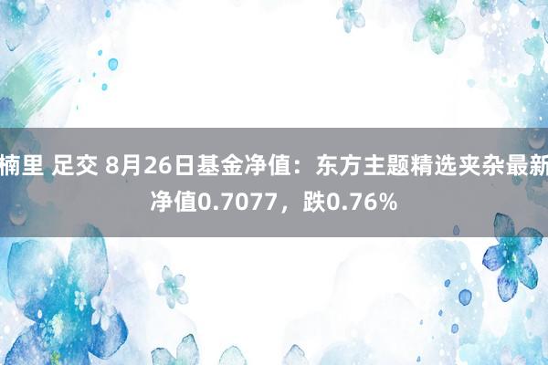 楠里 足交 8月26日基金净值：东方主题精选夹杂最新净值0.7077，跌0.76%