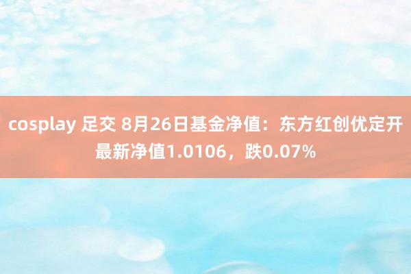 cosplay 足交 8月26日基金净值：东方红创优定开最新净值1.0106，跌0.07%