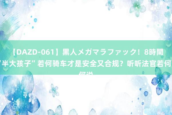 【DAZD-061】黒人メガマラファック！8時間 “半大孩子”若何骑车才是安全又合规？听听法官若何说