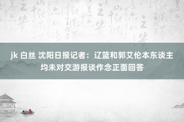 jk 白丝 沈阳日报记者：辽篮和郭艾伦本东谈主均未对交游报谈作念正面回答