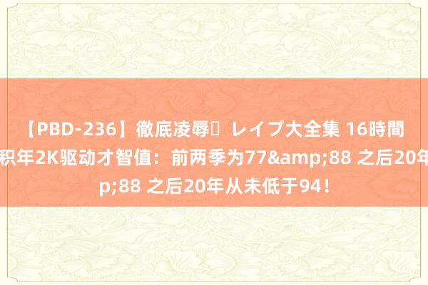 【PBD-236】徹底凌辱・レイプ大全集 16時間 第2集 詹姆斯积年2K驱动才智值：前两季为77&88 之后20年从未低于94！