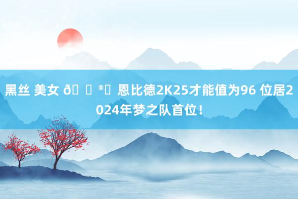 黑丝 美女 ?️恩比德2K25才能值为96 位居2024年梦之队首位！