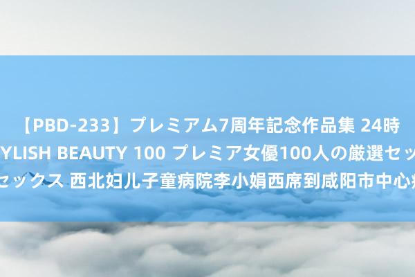 【PBD-233】プレミアム7周年記念作品集 24時間 PREMIUM STYLISH BEAUTY 100 プレミア女優100人の厳選セックス 西北妇儿子童病院李小娟西席到咸阳市中心病院进行生殖医学学术教学调换