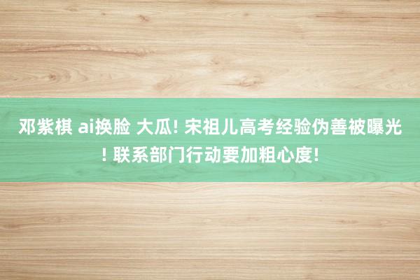 邓紫棋 ai换脸 大瓜! 宋祖儿高考经验伪善被曝光! 联系部门行动要加粗心度!