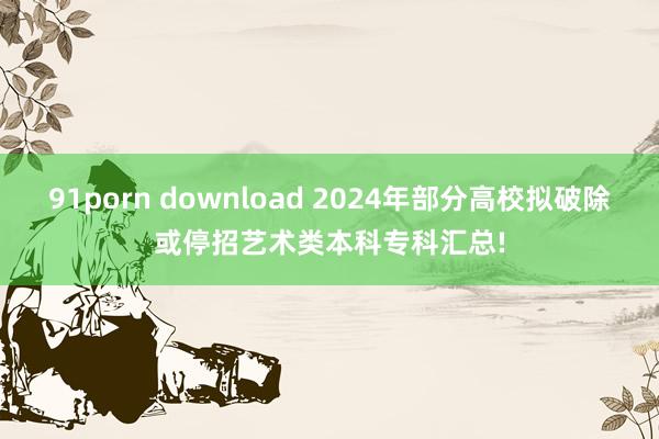 91porn download 2024年部分高校拟破除或停招艺术类本科专科汇总!