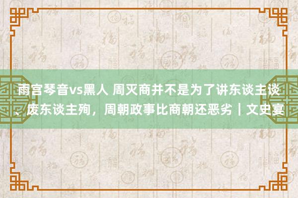 雨宫琴音vs黑人 周灭商并不是为了讲东谈主谈、废东谈主殉，周朝政事比商朝还恶劣｜文史宴