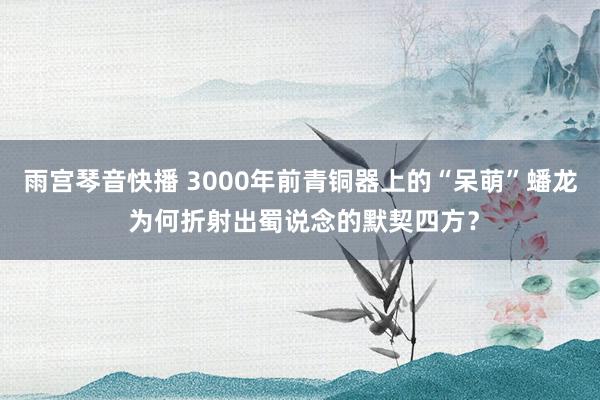 雨宫琴音快播 3000年前青铜器上的“呆萌”蟠龙 为何折射出蜀说念的默契四方？