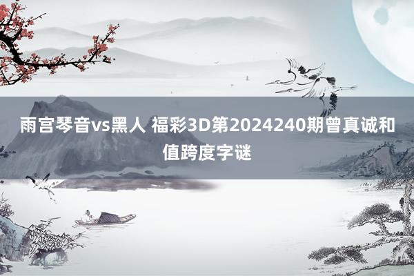 雨宫琴音vs黑人 福彩3D第2024240期曾真诚和值跨度字谜