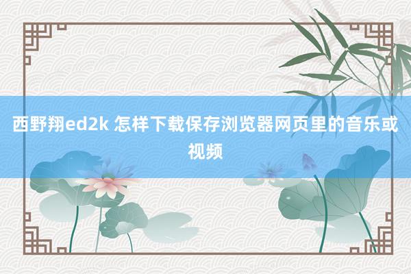 西野翔ed2k 怎样下载保存浏览器网页里的音乐或视频