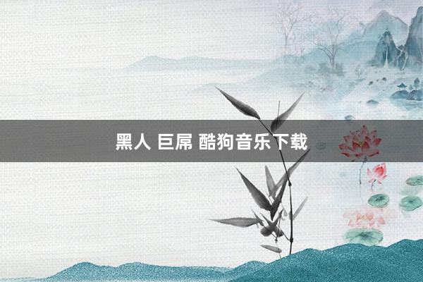 黑人 巨屌 酷狗音乐下载