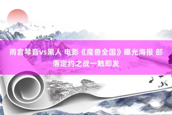 雨宫琴音vs黑人 电影《魔兽全国》曝光海报 部落定约之战一触即发