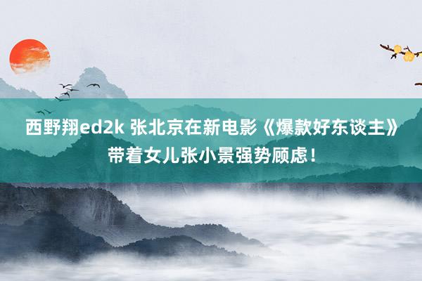 西野翔ed2k 张北京在新电影《爆款好东谈主》带着女儿张小景强势顾虑！