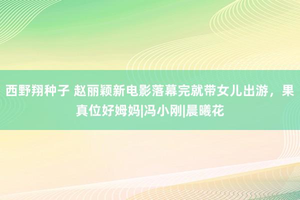 西野翔种子 赵丽颖新电影落幕完就带女儿出游，果真位好姆妈|冯小刚|晨曦花