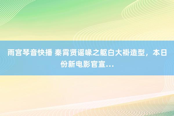 雨宫琴音快播 秦霄贤谣喙之躯白大褂造型，本日份新电影官宣…