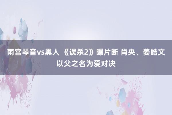 雨宫琴音vs黑人 《误杀2》曝片断 肖央、姜皓文以父之名为爱对决