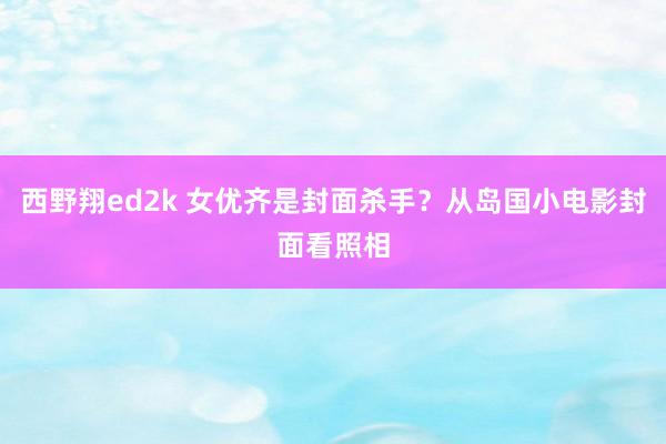 西野翔ed2k 女优齐是封面杀手？从岛国小电影封面看照相