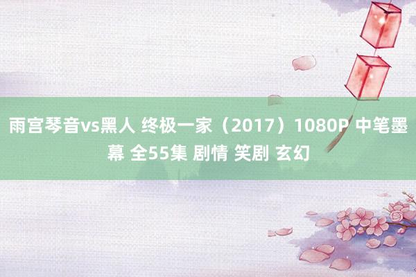 雨宫琴音vs黑人 终极一家（2017）1080P 中笔墨幕 全55集 剧情 笑剧 玄幻