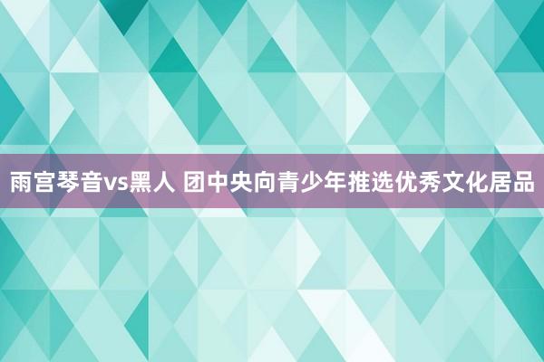 雨宫琴音vs黑人 团中央向青少年推选优秀文化居品