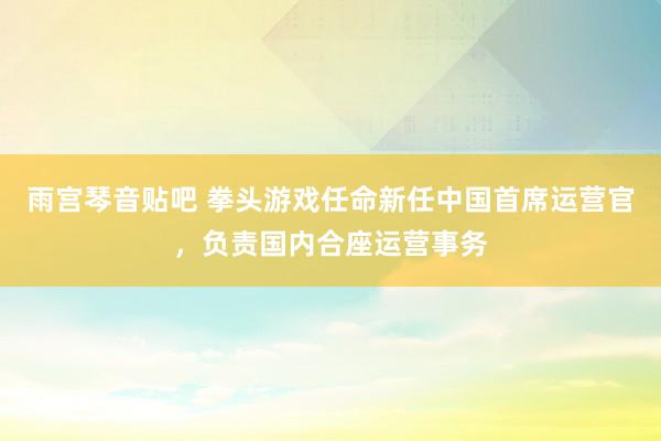 雨宫琴音贴吧 拳头游戏任命新任中国首席运营官，负责国内合座运营事务