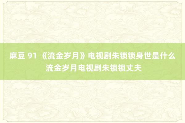 麻豆 91 《流金岁月》电视剧朱锁锁身世是什么 流金岁月电视剧朱锁锁丈夫