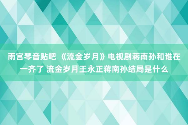 雨宫琴音贴吧 《流金岁月》电视剧蒋南孙和谁在一齐了 流金岁月王永正蒋南孙结局是什么