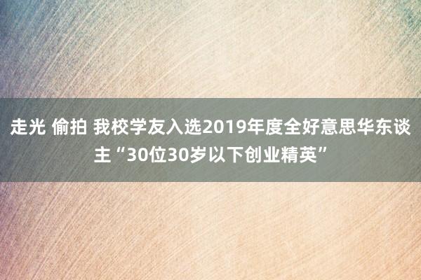 走光 偷拍 我校学友入选2019年度全好意思华东谈主“30位30岁以下创业精英”