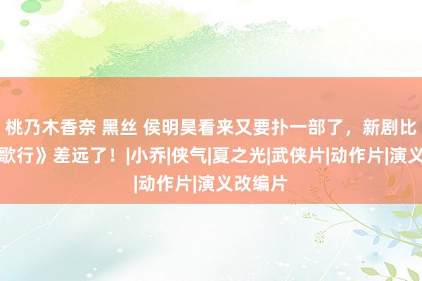 桃乃木香奈 黑丝 侯明昊看来又要扑一部了，新剧比《少年歌行》差远了！|小乔|侠气|夏之光|武侠片|动作片|演义改编片