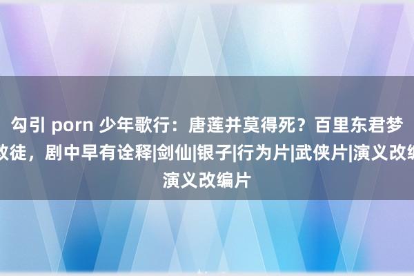 勾引 porn 少年歌行：唐莲并莫得死？百里东君梦里救徒，剧中早有诠释|剑仙|银子|行为片|武侠片|演义改编片