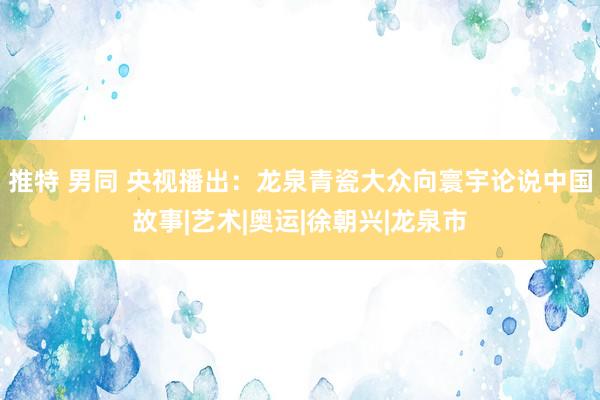 推特 男同 央视播出：龙泉青瓷大众向寰宇论说中国故事|艺术|奥运|徐朝兴|龙泉市