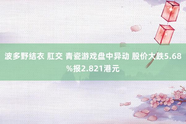 波多野结衣 肛交 青瓷游戏盘中异动 股价大跌5.68%报2.821港元