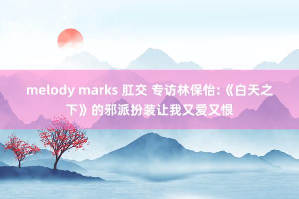 melody marks 肛交 专访林保怡:《白天之下》的邪派扮装让我又爱又恨