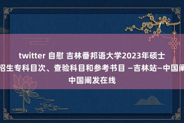 twitter 自慰 吉林番邦语大学2023年硕士征询生招生专科目次、查验科目和参考书目 —吉林站—中国阐发在线