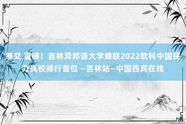 拳交 重磅！吉林异邦语大学蝉联2022软科中国民办高校排行首位 —吉林站—中国西宾在线