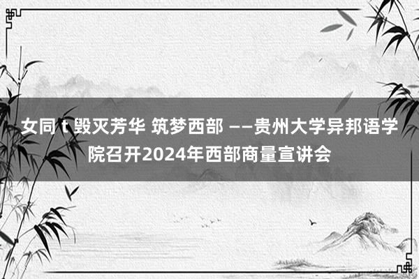 女同 t 毁灭芳华 筑梦西部 ——贵州大学异邦语学院召开2024年西部商量宣讲会