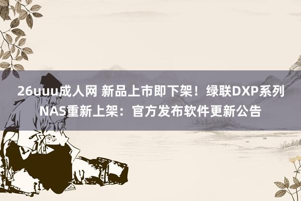 26uuu成人网 新品上市即下架！绿联DXP系列NAS重新上架：官方发布软件更新公告