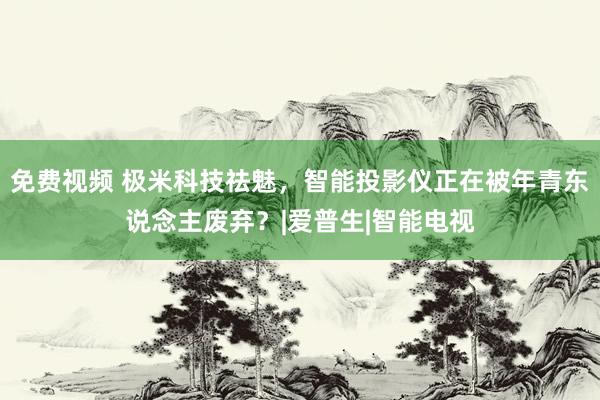 免费视频 极米科技祛魅，智能投影仪正在被年青东说念主废弃？|爱普生|智能电视