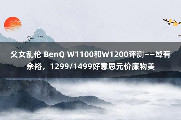 父女乱伦 BenQ W1100和W1200评测——绰有余裕，1299/1499好意思元价廉物美