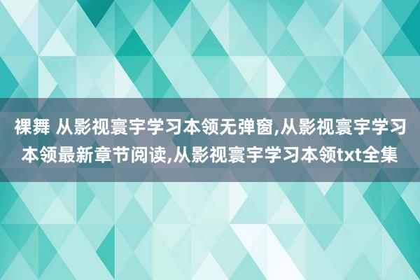 裸舞 从影视寰宇学习本领无弹窗，从影视寰宇学习本领最新章节阅读，从影视寰宇学习本领txt全集