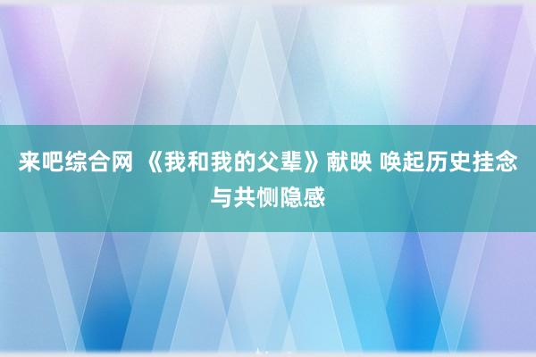 来吧综合网 《我和我的父辈》献映 唤起历史挂念与共恻隐感