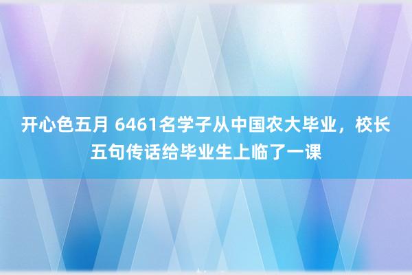 开心色五月 6461名学子从中国农大毕业，校长五句传话给毕业生上临了一课