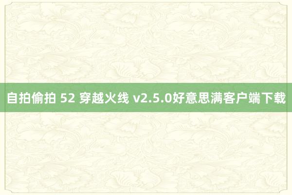 自拍偷拍 52 穿越火线 v2.5.0好意思满客户端下载