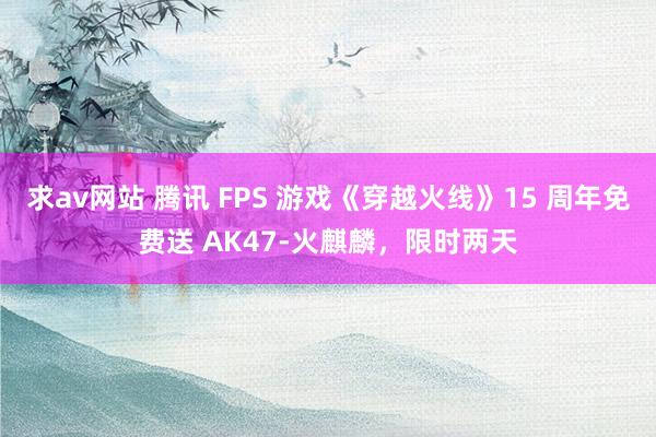 求av网站 腾讯 FPS 游戏《穿越火线》15 周年免费送 AK47-火麒麟，限时两天