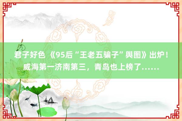 君子好色 《95后“王老五骗子”舆图》出炉！威海第一济南第三，青岛也上榜了……