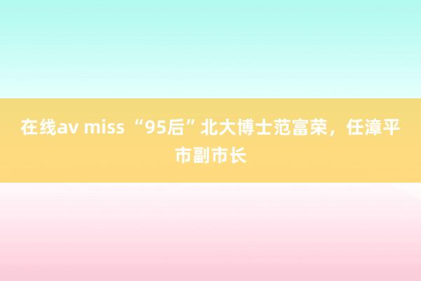 在线av miss “95后”北大博士范富荣，任漳平市副市长