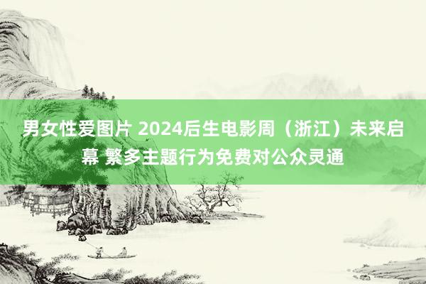 男女性爱图片 2024后生电影周（浙江）未来启幕 繁多主题行为免费对公众灵通