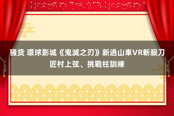 骚货 環球影城《鬼滅之刃》新過山車　VR斬殺刀匠村上弦、挑戰柱訓練