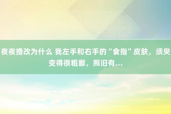 夜夜撸改为什么 我左手和右手的“食指”皮肤，须臾变得很粗鄙，照旧有...