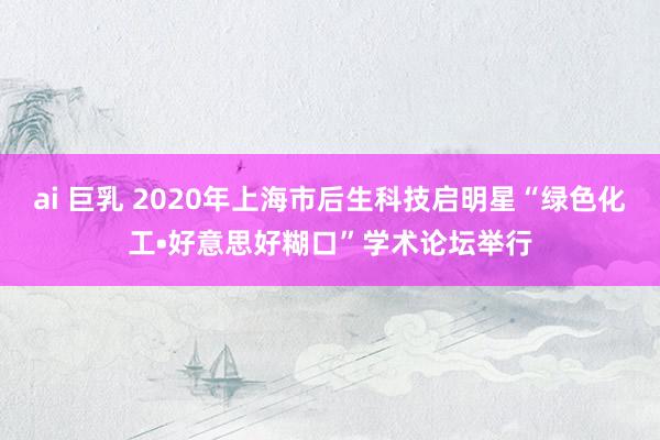 ai 巨乳 2020年上海市后生科技启明星“绿色化工•好意思好糊口”学术论坛举行